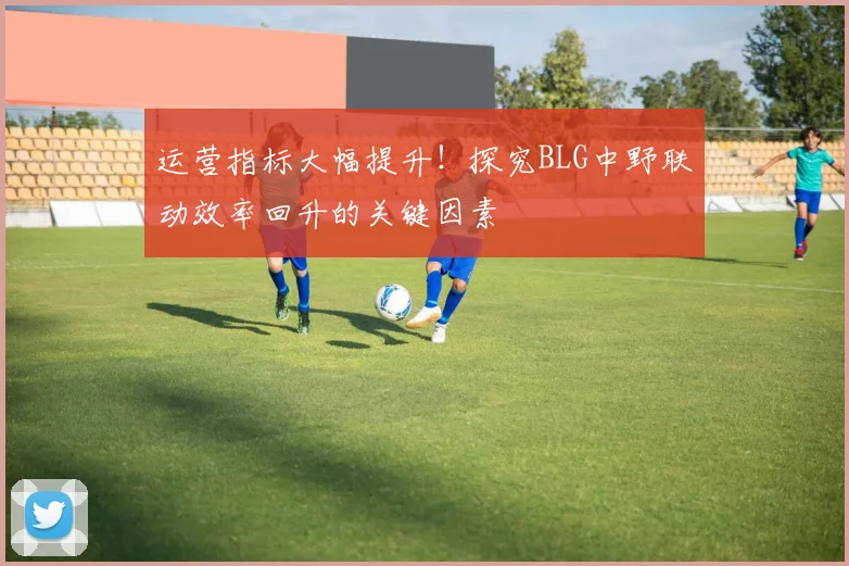 运营指标大幅提升!探究BLG中野联动效率回升的关键因素