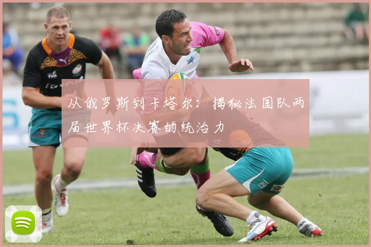 从俄罗斯到卡塔尔：揭秘法国队两届世界杯决赛的统治力