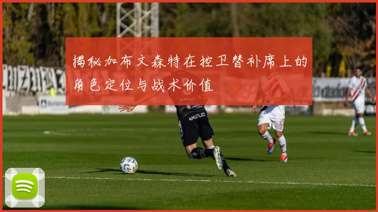 揭秘加布文森特在控卫替补席上的角色定位与战术价值