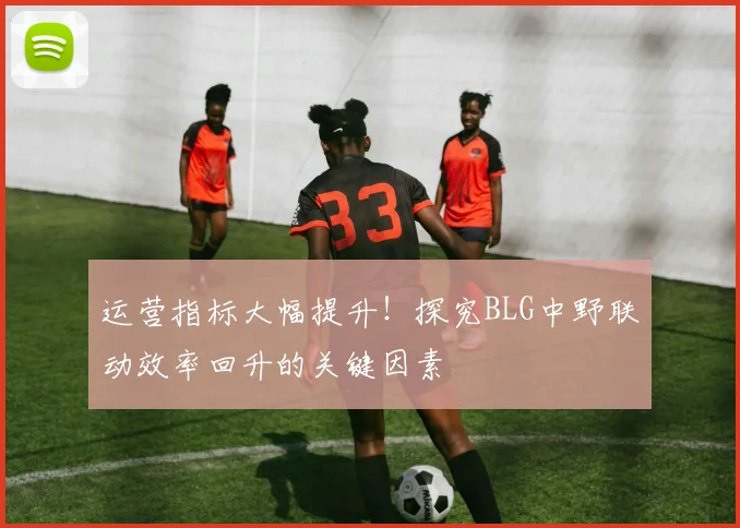运营指标大幅提升!探究BLG中野联动效率回升的关键因素
