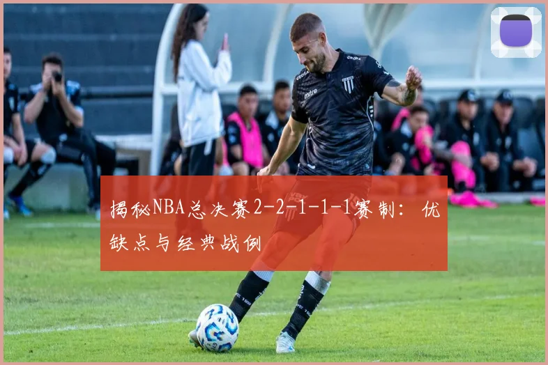 揭秘NBA总决赛2-2-1-1-1赛制：优缺点与经典战例