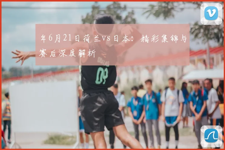年6月21日荷兰vs日本:精彩集锦与赛后深度解析