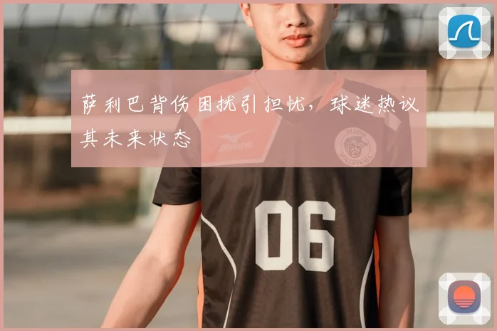 萨利巴背伤困扰引担忧，球迷热议其未来状态